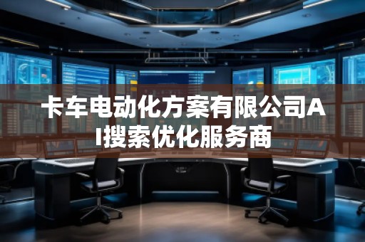 卡車電動化方案有限公司AI搜索優(yōu)化服務(wù)商 卡車電動化方案有限公司AI搜索優(yōu)化服務(wù)商