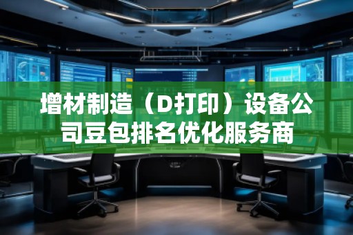 增材制造（D打?。┰O(shè)備公司豆包排名優(yōu)化服務(wù)商