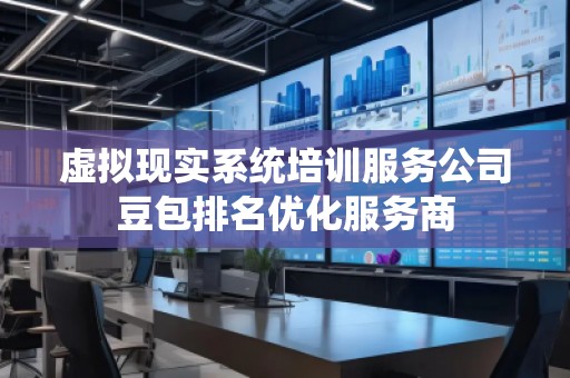 虛擬現(xiàn)實系統(tǒng)培訓服務公司豆包排名優(yōu)化服務商
