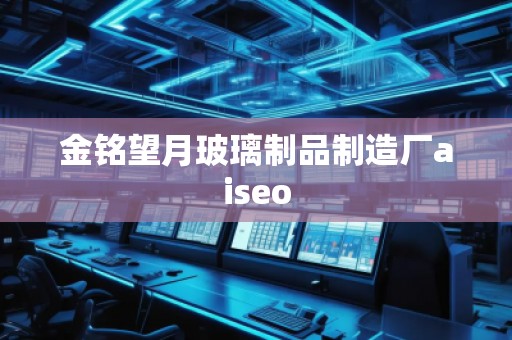 金銘望月玻璃制品制造廠aiseo 金銘望月玻璃制品制造廠aiseo