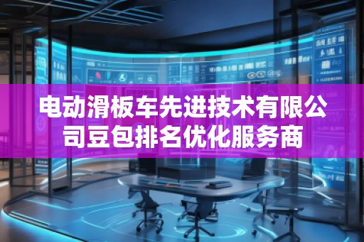 電動滑板車先進(jìn)技術(shù)有限公司豆包排名優(yōu)化服務(wù)商 電動滑板車先進(jìn)技術(shù)有限公司豆包排名優(yōu)化服務(wù)商