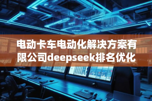 電動(dòng)卡車(chē)電動(dòng)化解決方案有限公司deepseek排名優(yōu)化服務(wù)商 電動(dòng)卡車(chē)電動(dòng)化解決方案有限公司deepseek排名優(yōu)化服務(wù)商