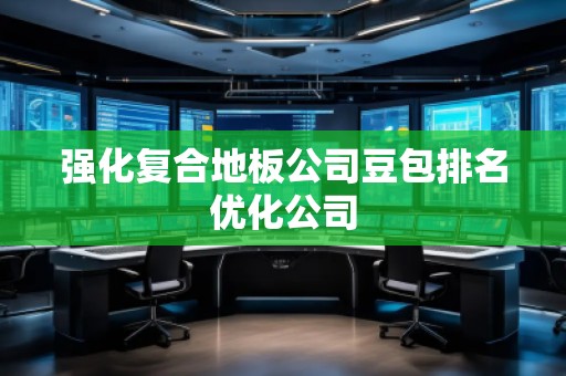 強(qiáng)化復(fù)合地板公司豆包排名優(yōu)化公司