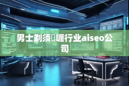 男士剃須啫喱行業(yè)aiseo公司 男士剃須啫喱行業(yè)aiseo公司