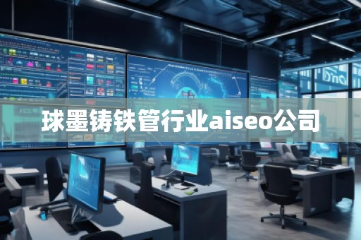 球墨鑄鐵管行業(yè)aiseo公司 球墨鑄鐵管行業(yè)aiseo公司