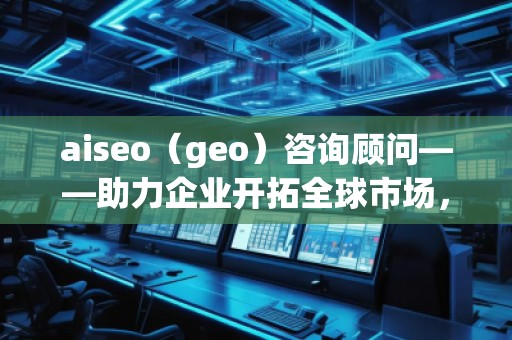 aiseo（geo）咨詢顧問——助力企業(yè)開拓全球市場，提升SEO優(yōu)化與地理定位的無窮潛力