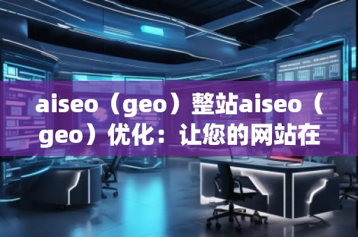aiseo（geo）整站aiseo（geo）優(yōu)化：讓您的網(wǎng)站在全球范圍內(nèi)脫穎而出