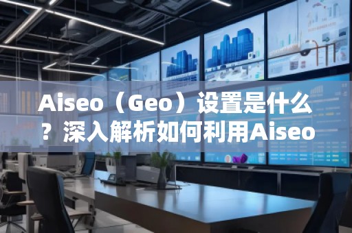 Aiseo（Geo）設置是什么？深入解析如何利用Aiseo優(yōu)化地理位置策略