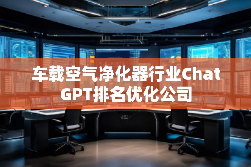 車載空氣凈化器行業(yè)ChatGPT排名優(yōu)化公司