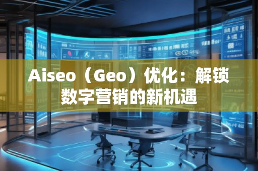 Aiseo（Geo）優(yōu)化：解鎖數(shù)字營銷的新機(jī)遇