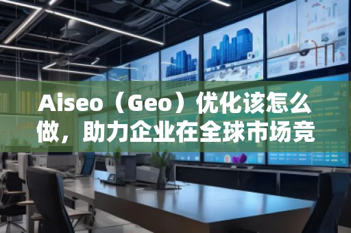 Aiseo（Geo）優(yōu)化該怎么做，助力企業(yè)在全球市場競爭中脫穎而出