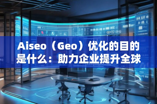 Aiseo（Geo）優(yōu)化的目的是什么：助力企業(yè)提升全球競爭力