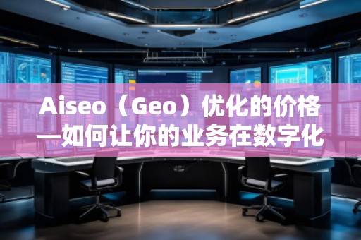 Aiseo（Geo）優(yōu)化的價格—如何讓你的業(yè)務在數字化時代脫穎而出