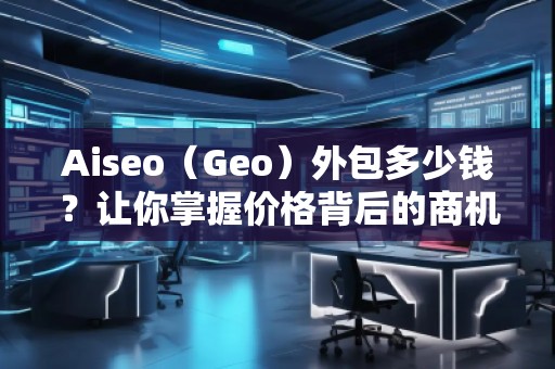 Aiseo（Geo）外包多少錢？讓你掌握價格背后的商機(jī)與優(yōu)勢