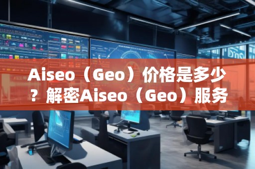 Aiseo（Geo）價(jià)格是多少？解密Aiseo（Geo）服務(wù)背后的價(jià)值