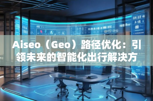 Aiseo（Geo）路徑優(yōu)化：引領未來的智能化出行解決方案