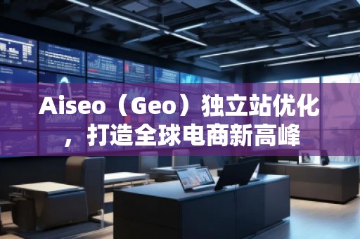 Aiseo（Geo）獨立站優(yōu)化，打造全球電商新高峰