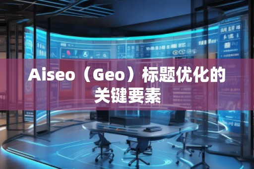 Aiseo（Geo）標(biāo)題優(yōu)化的關(guān)鍵要素