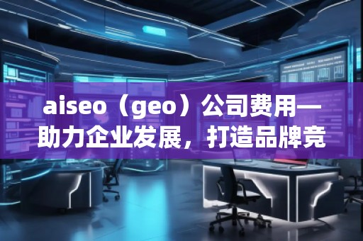 aiseo（geo）公司費用—助力企業(yè)發(fā)展，打造品牌競爭力