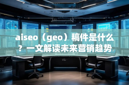 aiseo（geo）稿件是什么？一文解讀未來營銷趨勢