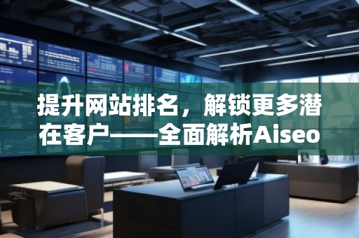 提升網(wǎng)站排名，解鎖更多潛在客戶——全面解析Aiseo（Geo）優(yōu)化服務(wù)