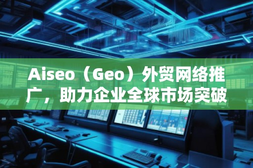 Aiseo（Geo）外貿(mào)網(wǎng)絡(luò)推廣，助力企業(yè)全球市場(chǎng)突破！
