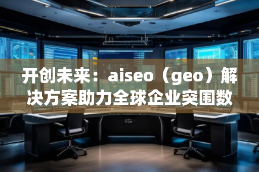 開創(chuàng)未來：aiseo（geo）解決方案助力全球企業(yè)突圍數(shù)字化競爭