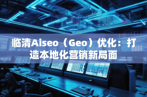 臨清Aiseo（Geo）優(yōu)化：打造本地化營(yíng)銷(xiāo)新局面