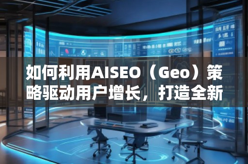 如何利用AISEO（Geo）策略驅(qū)動(dòng)用戶(hù)增長(zhǎng)，打造全新?tīng)I(yíng)銷(xiāo)機(jī)遇
