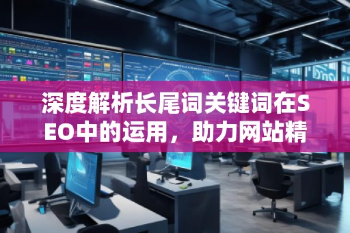 深度解析長尾詞關鍵詞在SEO中的運用，助力網(wǎng)站精準流量增長