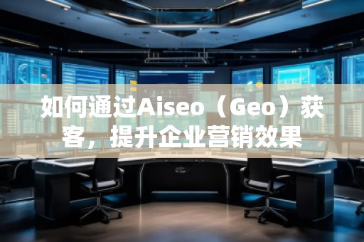如何通過(guò)Aiseo（Geo）獲客，提升企業(yè)營(yíng)銷(xiāo)效果