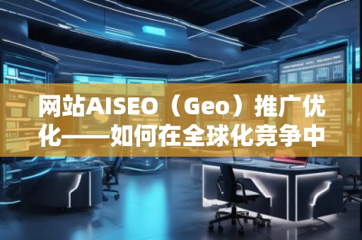 網(wǎng)站AISEO（Geo）推廣優(yōu)化——如何在全球化競爭中脫穎而出