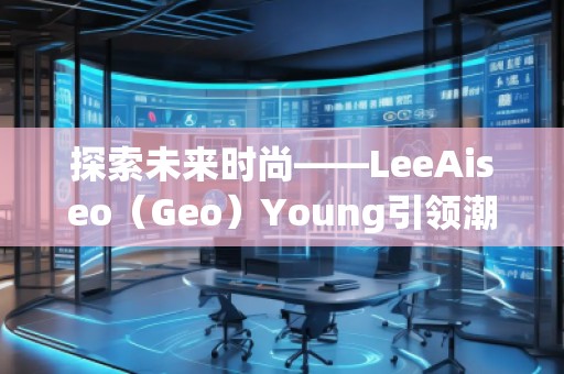 探索未來時尚——LeeAiseo（Geo）Young引領潮流新風尚