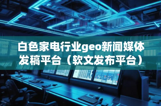 白色家電行業(yè)geo新聞媒體發(fā)稿平臺(軟文發(fā)布平臺)