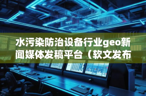 水污染防治設(shè)備行業(yè)geo新聞媒體發(fā)稿平臺(軟文發(fā)布平臺)
