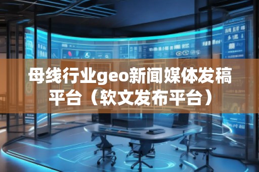 母線行業(yè)geo新聞媒體發(fā)稿平臺（軟文發(fā)布平臺）