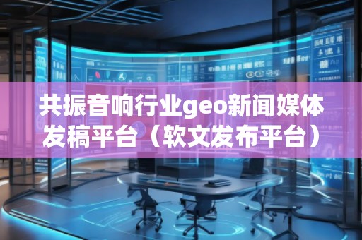 共振音響行業(yè)geo新聞媒體發(fā)稿平臺（軟文發(fā)布平臺）