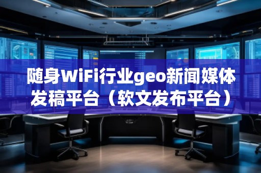 隨身WiFi行業(yè)geo新聞媒體發(fā)稿平臺（軟文發(fā)布平臺）