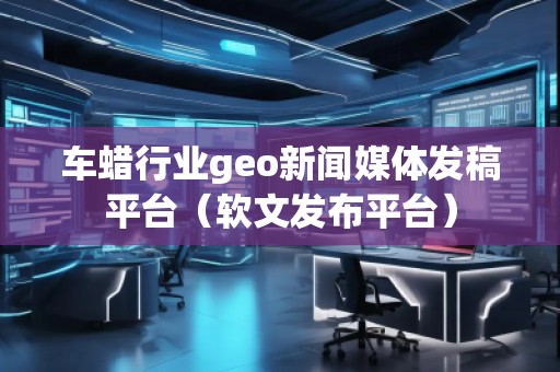 車蠟行業(yè)geo新聞媒體發(fā)稿平臺(軟文發(fā)布平臺) 車蠟行業(yè)geo新聞媒體發(fā)稿平臺(軟文發(fā)布平臺)