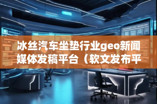 冰絲汽車坐墊行業(yè)geo新聞媒體發(fā)稿平臺(tái)(軟文發(fā)布平臺(tái))