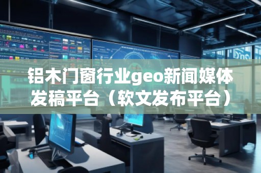 鋁木門窗行業(yè)geo新聞媒體發(fā)稿平臺(軟文發(fā)布平臺)