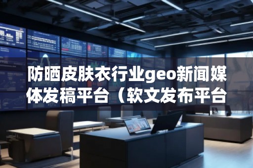 防曬皮膚衣行業(yè)geo新聞媒體發(fā)稿平臺(軟文發(fā)布平臺) 防曬皮膚衣行業(yè)geo新聞媒體發(fā)稿平臺(軟文發(fā)布平臺)