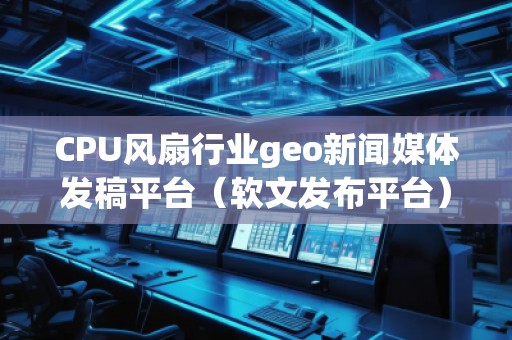 CPU風(fēng)扇行業(yè)geo新聞媒體發(fā)稿平臺(軟文發(fā)布平臺)