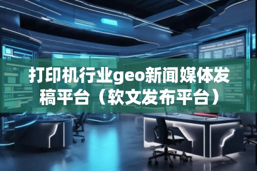 打印機(jī)行業(yè)geo新聞媒體發(fā)稿平臺(軟文發(fā)布平臺) 打印機(jī)行業(yè)geo新聞媒體發(fā)稿平臺(軟文發(fā)布平臺)