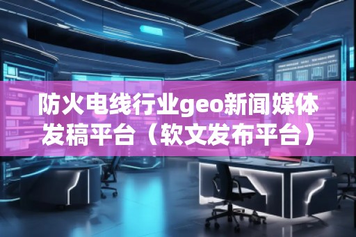 防火電線行業(yè)geo新聞媒體發(fā)稿平臺(軟文發(fā)布平臺)
