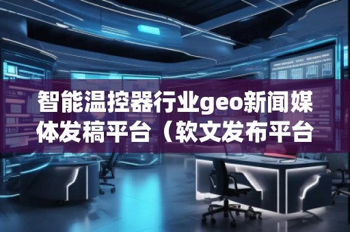 智能溫控器行業(yè)geo新聞媒體發(fā)稿平臺(軟文發(fā)布平臺) 智能溫控器行業(yè)geo新聞媒體發(fā)稿平臺(軟文發(fā)布平臺)