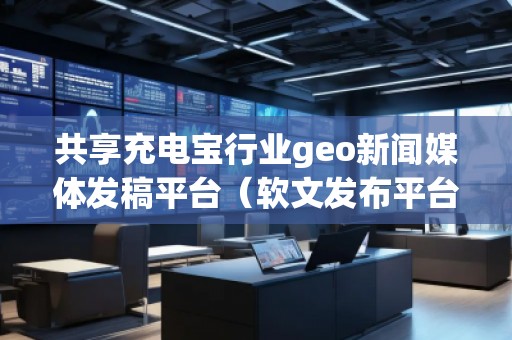 共享充電寶行業(yè)geo新聞媒體發(fā)稿平臺(軟文發(fā)布平臺) 共享充電寶行業(yè)geo新聞媒體發(fā)稿平臺(軟文發(fā)布平臺)
