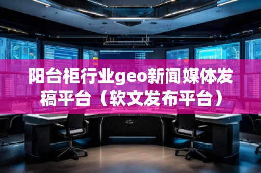 陽臺柜行業(yè)geo新聞媒體發(fā)稿平臺(軟文發(fā)布平臺)