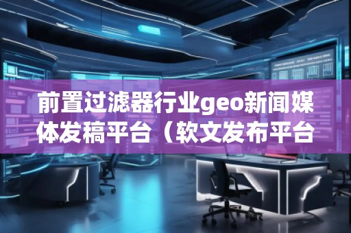 前置過濾器行業(yè)geo新聞媒體發(fā)稿平臺(軟文發(fā)布平臺) 前置過濾器行業(yè)geo新聞媒體發(fā)稿平臺(軟文發(fā)布平臺)