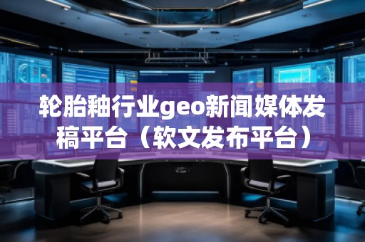輪胎釉行業(yè)geo新聞媒體發(fā)稿平臺(軟文發(fā)布平臺) 輪胎釉行業(yè)geo新聞媒體發(fā)稿平臺(軟文發(fā)布平臺)
